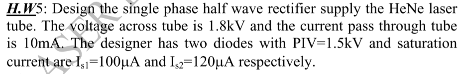 H.W5: Design the single phase half wave rectifier supply the HeNe laser
tube. The voltage across tube is 1.8kV and the current pass through tube
is 10mA. The designer has two diodes with PIV=1.5kV and saturation
current are Is=100μA and Is2=120μA respectively.