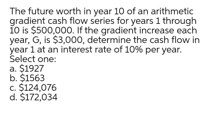 The future worth in year 10 of an arithmetic
gradient cash flow series for years 1 through
10 is $500,000. If the gradient increase each
year, G, is $3,000, determine the cash flow in
year 1 at an interest rate of 10% per year.
Select one:
a. $1927
b. $1563
c. $124,076
d. $172,034
