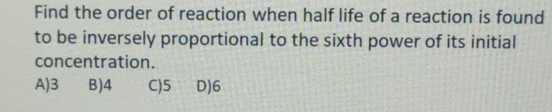 Find the order of reaction when half life of a reaction is found
to be inversely proportional to the sixth power of its initial
concentration.
A)3 B)4 C)5 D)6