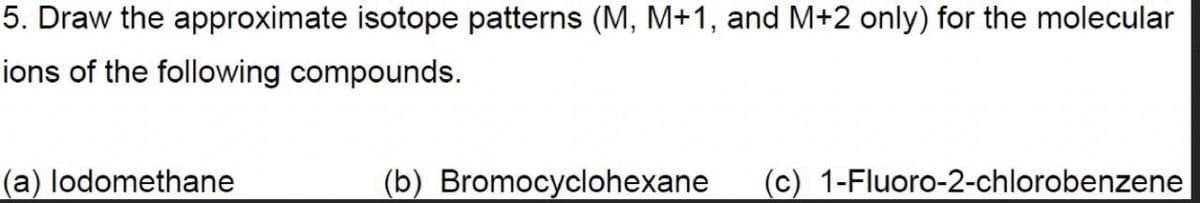 5. Draw the approximate isotope patterns (M, M+1, and M+2 only) for the molecular
ions of the following compounds.
(a) lodomethane
(b) Bromocyclohexane (c) 1-Fluoro-2-chlorobenzene