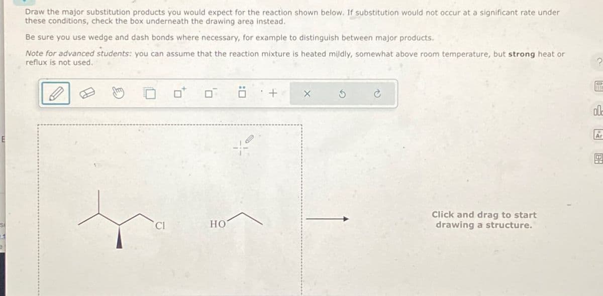 E
Draw the major substitution products you would expect for the reaction shown below. If substitution would not occur at a significant rate under
these conditions, check the box underneath the drawing area instead.
Be sure you use wedge and dash bonds where necessary, for example to distinguish between major products.
Note for advanced students: you can assume that the reaction mixture is heated mildly, somewhat above room temperature, but strong heat or
reflux is not used.
?
Cl
HO
+
X
5
Click and drag to start
drawing a structure.
00
A
固