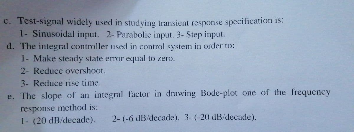 c. Test-signal widely used in studying transient response specification is:
1- Sinusoidal input. 2- Parabolic input. 3- Step input.
d. The integral controller used in control system in order to:
1- Make steady state error equal to zero.
2- Reduce overshoot.
3- Reduce rise time.
e. The slope of an integral factor in drawing Bode-plot one of the frequency
response
method is:
1- (20 dB/decade).
2- (-6 dB/decade). 3- (-20 dB/decade).
