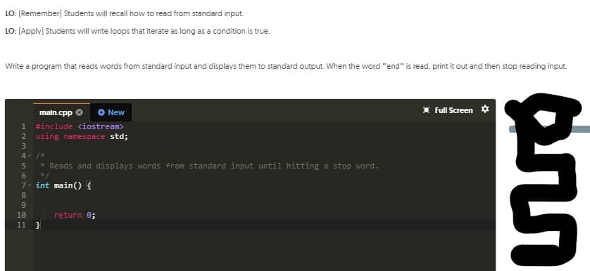 LO: (Remember) Students will recall how to read from standard input.
LO: (Apply) Students will write loops that iterate as long as a condition is true.
Write a program that reads words from standard input and displays them to standard output. When the word "end" is read, print it out and then stop reading input.
Full Screen *
maln.cpp
New
#include <iostream>
2 using namespace std;
1
3
4- /*
5
* Reads and displays words from standard input until hitting a stop word.
6
*/
7- int main() {
8
9.
10
return 0;
11
ann
