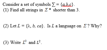 Consider a set of symbols E = {aks}.
(1) Find all strings in E* shorter than 3.
(2) Let L = {1, b, ca}. Is L a language on E? Why?
(3) Write L° and L².
