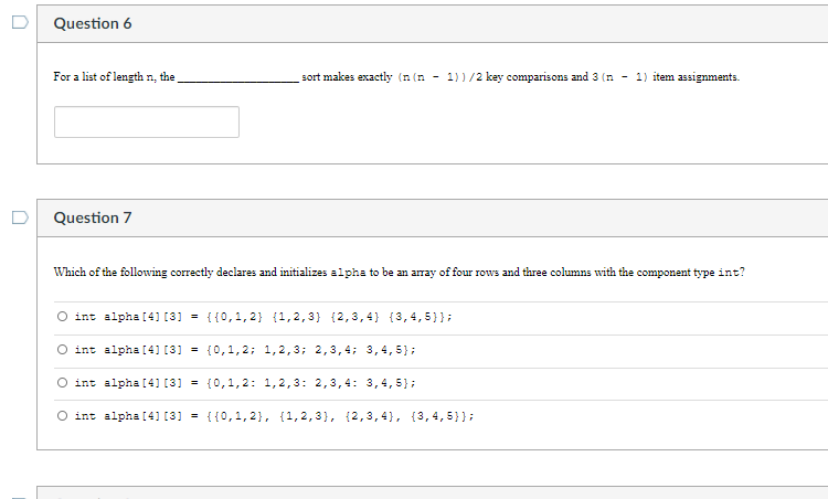 Question 6
For a list of length n, the
sort makes exactly (n (n - 1))/2 key comparisons and 3 (n - 1) item assigmments.
Question 7
Which of the following correctly declares and initializes alpha to be an array of four rows and three columns with the component type int?
int alpha [4 [3] = {{0,1,2} {1,2,3) {2,3,4} {3,4, 5}};
int alpha [4 [3] = {0,1,2; 1,2,3; 2,3,4; 3,4,5};
int alpha [4 [3] = {0,1,2: 1,2,3: 2,3,4: 3,4,5};
O int alpha [4] [3] = {{0,1,2}, {1,2,3), (2,3,4}, {3,4,5}};
