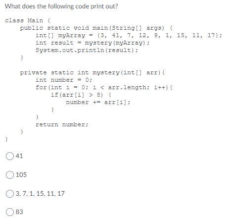 What does the following code print out?
class Main {
public static void main (String [] args) {
int [] myArray = {3, 41, 7, 12, 9, 1, 15, 11, 17};
int result = mystery (myArray) ;
System.out.println (result) :
private static int mystery (int [] arr) {
int number = 0;
for (int i = 0; i < arr.length; i++) {
if (arr[i] > 8) {
number += arr[i];
{
}
return number;
O 41
O 105
O3, 7, 1, 15, 11, 17
83
