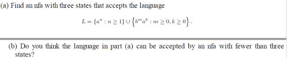 (a) Find an nfa with three states that accepts the language
L = {a" : n2 1}u{"a* : m20, k 20}.
(b) Do you think the language in part (a) can be accepted by an nfa with fewer than three
states?
