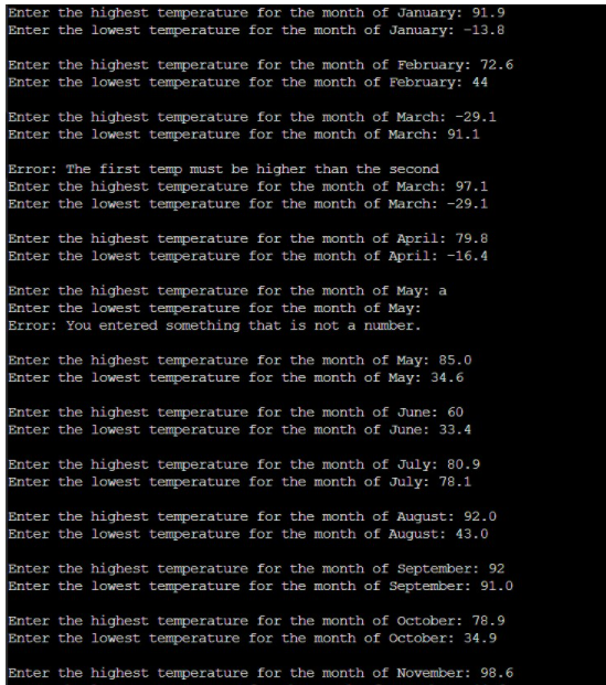 Enter the highest temperature for the month of January: 91.9
Enter the lowest temperature for the month of January: -13.8
Enter the highest temperature for the month of February: 72.6
Enter the lowest temperature for the month of February: 44
Enter the highest temperature for the month of March: -29.1
Enter the lowest temperature for the month of March: 91.1
Error: The first temp must be higher than the second
Enter the highest temperature for the month of March: 97.1
Enter the lowest temperature for the month of March: -29.1
Enter the highest temperature for the month of April: 79.8
Enter the lowest temperature for the month of April: -16.4
Enter the highest temperature for the month of May: a
Enter the lowest temperature for the month of May:
Brror: You entered something that is not a number.
Enter the highest temperature for the month of May: 85.0
Enter the lowest temperature for the month of May: 34.6
Enter the highest temperature for the month of June: 60
Enter the lowest temperature for the month of June: 33.4
Enter the highest temperature for the month of July: 80.9
Enter the lowest temperature for the month of July: 78.1
Enter the highest temperature for the month of August: 92.0
Enter the lowest temperature for the month of August: 43.0
Enter the highest temperature for the month of September: 92
Enter the lowest temperature for the month of September: 91.0
Enter the highest temperature for the month of October: 78.9
Enter the lowest temperature for the month of October: 34.9
Enter the highest temperature for the month of November: 98.6
