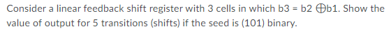 Consider a linear feedback shift register with 3 cells in which b3 = b2 Ob1. Show the
value of output for 5 transitions (shifts) if the seed is (101) binary.
