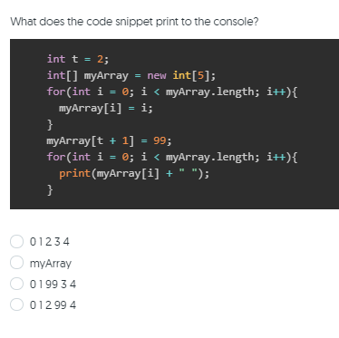 What does the code snippet print to the console?
int t = 2;
int[] myArray
for(int i = 0; i < myArray.length; i++){
myArray[i] = i;
}
myArray[t + 1] = 99;
for(int i = 0; i < myArray.length; it+){
print(myArray[i] + " ");
= new int[5];
}
01234
myArray
01993 4
012 99 4
