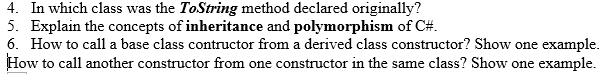 ### Programming Concepts in C#

#### 4. In which class was the `ToString` method declared originally?
The `ToString` method was originally declared in the `Object` class.

#### 5. Explain the concepts of **inheritance** and **polymorphism** of C#.
- **Inheritance**: Inheritance is a fundamental concept in object-oriented programming where a new class (derived class) inherits attributes and behaviors (methods) from an existing class (base class). This allows for code reuse and the creation of more complex data structures. 

    Example:
    ```csharp
    class Animal
    {
        public void Eat()
        {
            Console.WriteLine("Eating...");
        }
    }

    class Dog : Animal
    {
        public void Bark()
        {
            Console.WriteLine("Barking...");
        }
    }
    ```

- **Polymorphism**: Polymorphism allows methods to do different things based on the object it is acting upon, even though they share the same name. This can be achieved in C# through method overriding and method overloading.
  
    Example:
    ```csharp
    // Method Overloading
    class MathOperations
    {
        public int Add(int a, int b)
        {
            return a + b;
        }

        public double Add(double a, double b)
        {
            return a + b;
        }
    }

    // Method Overriding
    class Animal
    {
        public virtual void MakeSound()
        {
            Console.WriteLine("Animal sound");
        }
    }

    class Dog : Animal
    {
        public override void MakeSound()
        {
            Console.WriteLine("Bark");
        }
    }
    ```

#### 6. How to call a base class constructor from a derived class constructor? Show one example.
You can call a base class constructor from a derived class constructor using the `base` keyword followed by any required arguments.

Example:
```csharp
class BaseClass
{
    public BaseClass(string message)
    {
        Console.WriteLine(message);
    }
}

class DerivedClass : BaseClass
{
    public DerivedClass() : base("Hello from Base Class Constructor")
    {
        // Additional initialization for DerivedClass
    }
}
```

#### How to call another constructor from one constructor in the same class? Show one example.
You can call another constructor within the same class using the `this` keyword followed by