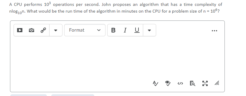 A CPU performs 103 operations per second. John proposes an algorithm that has a time complexity of
nlog1on. What would be the run time of the algorithm in minutes on the CPU for a problem size of n = 106?
В I U
Format
...
</>
