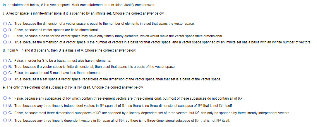 In the statements below, V is a vector space. Mark each statement true or false. Justify each answer.
C. A vector space is infinite-dimensional if it is spanned by an infinite set. Choose the correct answer below.
O A. True, because the dimension of a vector space is equal to the number of elements in a set that spans the vector space.
O B. False, because all vector spaces are finite-dimensional.
O C. False, because a basis for the vector space may have only finitely many elements, which would make the vector space finite-dimensional.
O D. True, because the dimension of a vector space is the number of vectors in a basis for that vector space, and a vector space spanned by an infinite set has a basis with an infinite number of vectors.
d. If dim V=n and if S spans V, then S is a basis of V. Choose the correct answer below.
O A. False, in order for S to be a basis, it must also have n elements.
O B. True, because if a vector space is finite-dimensional, then a set that spans it is a basis of the vector space.
OC. False, because the set S must have less than n elements.
O D. True, because if a set spans a vector space, regardless of the dimension of the vector space, then that set is a basis of the vector space.
e. The only three-dimensional subspace of R? is R3 itself. Choose the correct answer below.
O A. False, because any subspaces of R3 which contain three-element vectors are three-dimensional, but most of these subspaces do not contain all of R3.
O B. True, because any three linearly independent vectors in R3 span all of R3, so there is no three-dimensional subspace of R3 that is not R3 itself.
O C. False, because most three-dimensional subspaces of R3 are spanned by a linearly dependent set of three vectors, but R3 can only be spanned by three linearly independent vectors.
O D. True, because any three linearly dependent vectors in R3 span all of R3, so there is no three-dimensional subspace of R3 that is not R3 itself.
