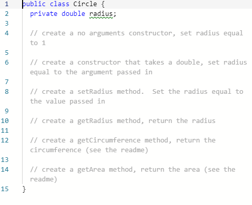 þublic class Circle {
private double radius;
2
3
// create a no arguments constructor, set radius equal
4
to 1
5.
// create a constructor that takes a double, set radius
equal to the argument passed in
7
// create a setRadius method. Set the radius equal to
the value passed in
8.
10
// create a getRadius method, return the radius
11
12
// create a getCircumference method, return the
circumference (see the readme)
13
14
// create a getArea method, return the area (see the
readme)
}
15
N 00
