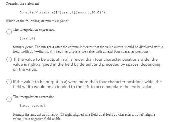 **Consider the statement**

```csharp
Console.WriteLine($" {year,4}{amount,20:C} ");
```

**Which of the following statements is false?**

---

**The interpolation expression**
```
{year,4}
```
formats **year**. The integer **4** after the comma indicates that the value output should be displayed with a field width of 4—that is, `WriteLine` displays the value with at least four character positions.

---

**If the value to be output in a) is fewer than four character positions wide, the value is right-aligned in the field by default and preceded by spaces, depending on the value.**

---

**If the value to be output in a) were more than four character positions wide, the field width would be extended to the left to accommodate the entire value.**

---

**The interpolation expression**
```
{amount,20:C}
```
formats the amount as currency (C) right-aligned in a field of at least 20 characters. To left align a value, use a negative field width.
