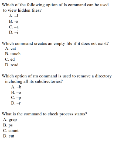 Which of the following option of Is command can be used
to view hidden files?
A.-
B.
C. -a
D. -i
Which command creates an empty file if it does not exist?
A. cat
B. touch
C. ed
D. read
Which option of rm command is used to remove a directory
including all its subdirectories?
A. -b
B. -o
C. -p
D. -r
What is the command to check process status?
A. grep
B. ps
C. count
D. cut
