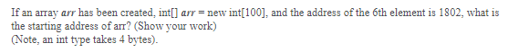 If an array arr has been created, int[) arr = new int[100], and the address of the 6th element is 1802, what is
the starting address of arr? (Show your work)
(Note, an int type takes 4 bytes).
