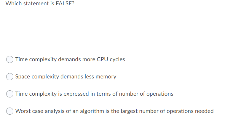 Which statement is FALSE?
Time complexity demands more CPU cycles
Space complexity demands less memory
Time complexity is expressed in terms of number of operations
Worst case analysis of an algorithm is the largest number of operations needed
