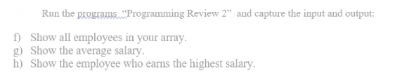 Run the programs. "Programming Review 2" and capture the input and output:
f) Show all employees in your array.
g) Show the average salary.
h) Show the employee who earns the highest salary.
