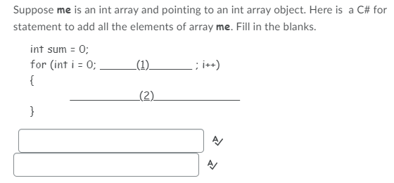 ## Adding Elements of an Int Array in C#

Suppose `me` is an `int` array and is pointing to an `int` array object. Here is a C# `for` statement to add all the elements of the array `me`. Fill in the blanks:

```csharp
int sum = 0;
for (int i = 0; ______(1)_______ ; i++)
{
    _______(2)_________
}
```

### Fill in the blanks

1. The loop condition that dictates how long the `for` loop should run, typically it would be the length of the array.
2. The statement that adds the elements of the array `me` to the sum.

### Explanation
- **Blank 1:** This should be the condition that checks if `i` is less than the length of the array `me`. In C#, this is done using `me.Length`.
- **Blank 2:** This should be the statement that adds the current array element to the sum. In C#, this is done using `sum += me[i];`.

### Complete Code
Based on the above explanations, the complete code to add all the elements of the array `me` is:

```csharp
int sum = 0;
for (int i = 0; i < me.Length; i++)
{
    sum += me[i];
}
```

Here, `i < me.Length` ensures that the loop iterates over all elements of the array, and `sum += me[i];` adds the value of each array element to `sum`.

### Answer Submission
Enter the answers to fill the blanks below:

1. `i < me.Length`
2. `sum += me[i];`