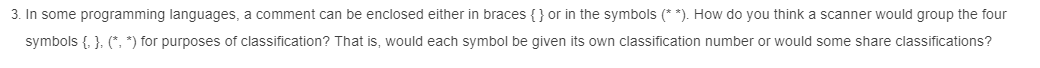 3. In some programming languages, a comment can be enclosed either in braces {} or in the symbols (**). How do you think a scanner would group the four
symbols {, }, (*, *) for purposes of classification? That is, would each symbol be given its own classification number or would some share classifications?
