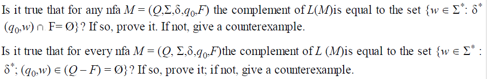 Is it true that for any nfa M = (Q,E,8.90,F) the complement of L(M)is equal to the set {w e E*: 8*
(40,w) n. F= Ø}? If so, prove it. If not, give a counterexample.
Is it true that for every nfa M = (Q, £,8,40.F)the complement of L (M)is equal to the set {w e £* :
8*; (g0,w) e (Q – F) = Ø}? If so, prove it; if not, give a counterexample.
