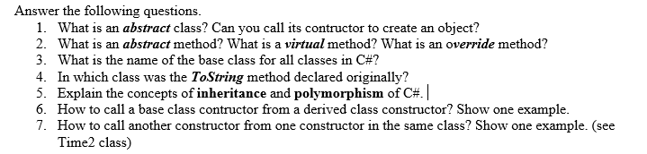 Answer the following questions.
1. What is an abstract class? Can you call its contructor to create an object?
2. What is an abstract method? What is a virtual method? What is an override method?
3. What is the name of the base class for all classes in C#?
4. In which class was the ToString method declared originally?
5. Explain the concepts of inheritance and polymorphism of C#. |
6. How to call a base class contructor from a derived class constructor? Show one example.
7. How to call another constructor from one constructor in the same class? Show one example. (see
Time2 class)
