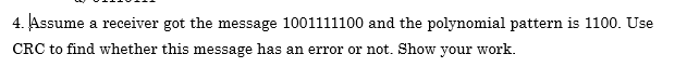 4. Assume a receiver got the message 1001111100 and the polynomial pattern is 1100. Use
CRC to find whether this message has an error or not. Show your work.
