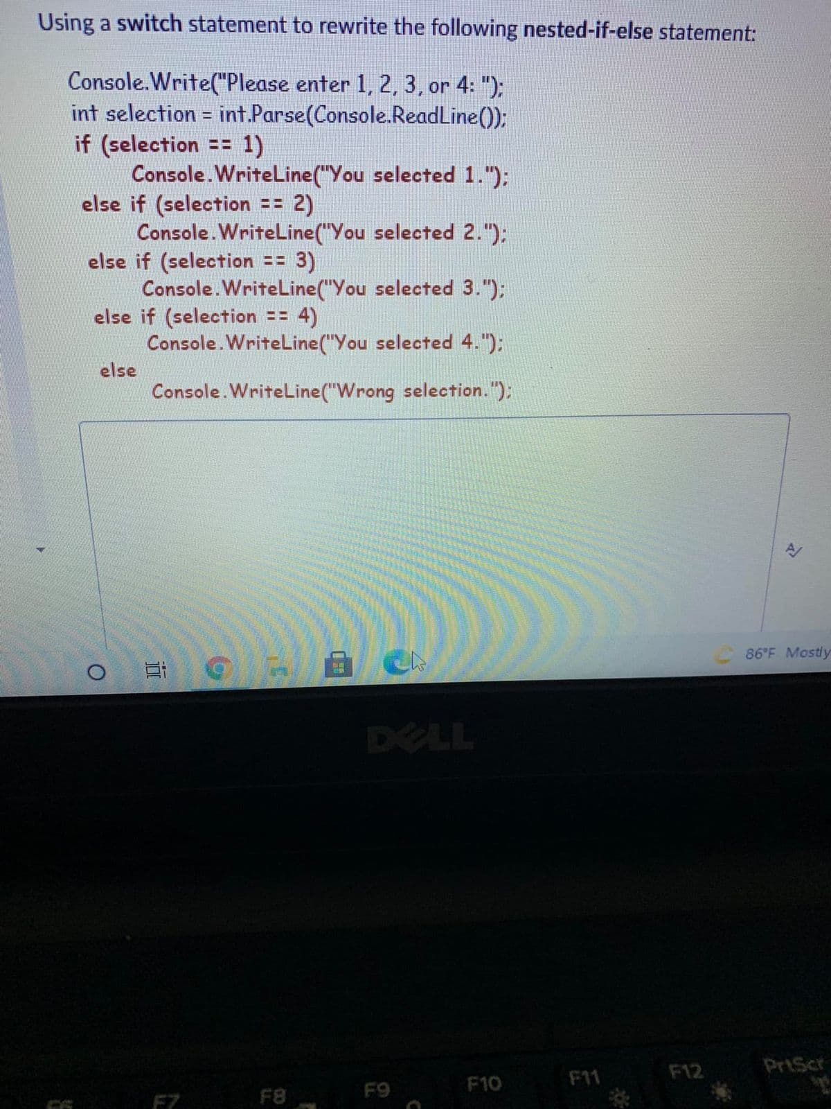 Using a switch statement to rewrite the following nested-if-else statement:
Console.Write("Please enter 1, 2, 3 , or 4: ");
int selection = int.Parse(Console.ReadLine());
if (selection == 1)
Console.WriteLine("You selected 1."):
else if (selection == 2)
Console.WriteLine("You selected 2.");
else if (selection == 3)
Console. WriteLine("You selected 3.");
else if (selection == 4)
Console.WriteLine("You selected 4.");
%3D
else
Console.WriteLine("Wrong selection. "):
86°F Mostly
DELL
F12
PriScr
F10
F11
F8
F9
F7
