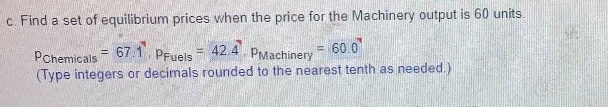 c. Find a set of equilibrium prices when the price for the Machinery output is 60 units.
67.1
= 42.4
PMachinery
PChemicals
60.0
%3D
PFuels
%3D
(Type integers or decimals rounded to the nearest tenth as needed.)
