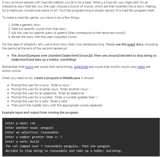 If you've never played with mad libs before, you're in for a treat. What is a mad lib, you might ask? It's an
interactive story that lets you, the user, choose a bunch of words, which are then inserted into a story, making
for a hilariously nonsensical piece of art. Youll be programming a simple version of a mad libs program here.
To make a mad libs game, you have to do a few things:
1. Write a generic story
2 Take out specific words from that story
3. Ask the user for specific parts of speech (that correspond to the removed words)
4. Re-tell the story with the users inputted words.
For the sake of simplicity, let's use a short story that's two sentences long. Please use this exact story. including
the period at the end of the second sentence!
• The (noun!) jumped over (number) [adjectivel) [noun2)s. Then one (noun2) decided to stop belng so
(adjectivel) and take up a hobby: (verbl)ing).
Remember that nouns are words that name things, adjectives are words that modify nouns, and verbs are
action words.
What you need to do: create a program In Madlib.java. It should:
• Prompt the user for a noun: "Enter a noun:
• Prompt the user for another noun: "Enter another noun:
• Prompt the user for an adjective: "Enter an adjective: "
• Prompt the user for a number: "Enter a number greater than 1:"
• Prompt the user for a verb: "Enter a verb:"
Then print the madlib story with the appropriate words replaced.
Example Input and output from running the program:
Enter a noun: cat
Enter another noun: penguin
Enter an adjective: reasonable
Enter a number greater than 1: 7
Enter a verb: build
The cat jumped over 7 reasonable penguins. Then one penguin
decided to stop being so reasonable and take up a hobby: building.
