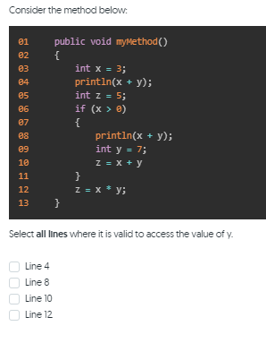 Consider the method below:
public void myMethod()
{
01
02
03
int x = 3;
println(x + y);
int z = 5;
if (x > 0)
04
05
06
{
println(x + y);
int y = 7;
z = x + y
}
z = x * y;
}
07
08
09
10
11
12
13
Select all lines where it is valid to access the value of y.
Line 4
Line 8
Line 10
Line 12
