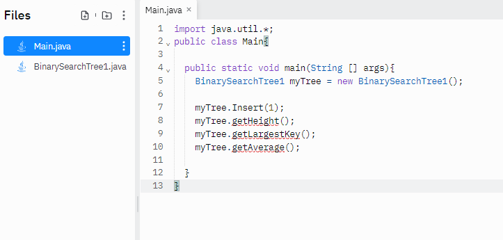 Files
Main.java x
1 import java.util.*;
2 v public class Main
Main.java
3
public static void main(String [] args){
BinarySearchTree1 myTree = new BinarySearchTree1 ();
BinarySearchTree1.java
myTree. Insert (1);
myTree.getHeight();
myTree.getlargestKey ();
myTree.getAverage ();
7
8
10
11
12
13 3
...
...
