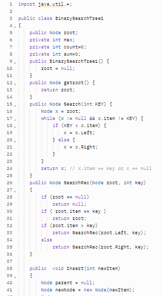 import java.util.;
2
public class BinarysearchTreel
4 v i
5
public Node root;
private int max;
7
private int count=0;
private int sum=0;
public BinarysearchTzee1 () i
10
r0ot = null;
11
public Node getroot () I
12
13
return root;
14
15 v
public Node search (int KEY) {
16
Node x = r0ot;
17 v
while (x != null &a x.item != KEY)
18 ,
if (KEY < x.item) {
X = x.Left:
} else i
x = x.Right;
19
20 v
21
22
23
24
return x; / x.item == key or x == null
25
public Node SearchRec (Node root, int key)
26
27 ,
if (root == null)
return null;
28
29
if ( root.item == key)
31
return root;
32
if (root.item > key)
33
return SearchRec (root. Left, key):
34
else
return SearchRec (root.Right, key):
35
36
37
public void Insert (int newItem)
38
59 v
40
Node parent = null;
41
Node newNode = new Node(newItem);
