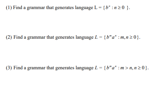 (1) Find a grammar that generates language L = {b" :n >0 }.
(2) Find a grammar that generates language L = {b"a" : m,n 2 0}.
(3) Find a grammar that generates language L = {b"a" : m > n, n20}.
