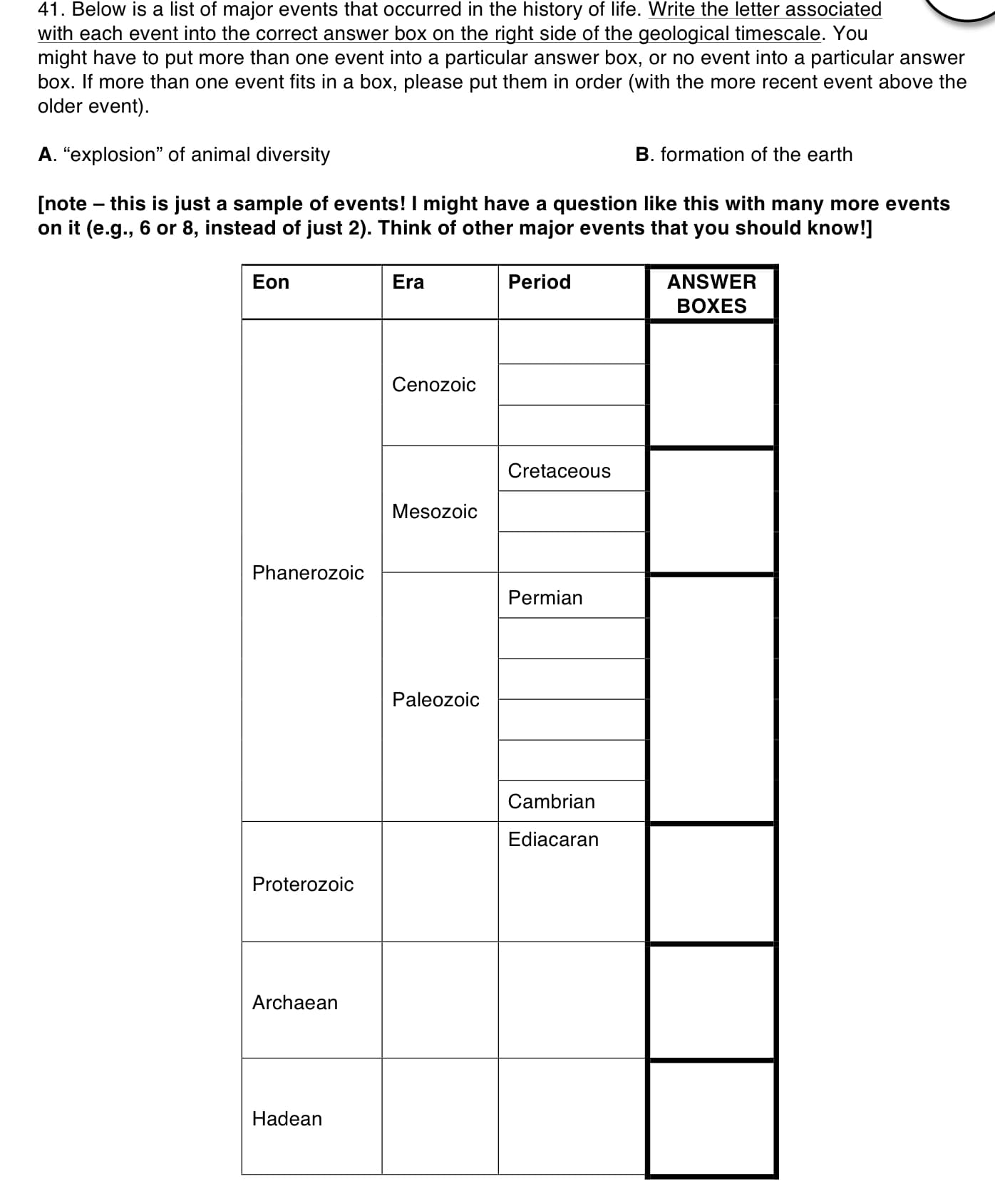 41. Below is a list of major events that occurred in the history of life. Write the letter associated
with each event into the correct answer box on the right side of the geological timescale. You
might have to put more than one event into a particular answer box, or no event into a particular answer
box. If more than one event fits in a box, please put them in order (with the more recent event above the
older event)
A. "explosion" of animal diversity
B. formation of the earth
[note this is just a sample of events! I might have a
on it (e.g., 6 or 8, instead of just 2). Think of other major events that you should know!]
question like this with many more events
Era
ANSWER
BОXES
Eon
Period
Cenozoic
Cretaceous
Mesozoic
Phanerozoic
Permian
Paleozoic
Cambrian
Ediacaran
Proterozoic
Archaean
Hadean
