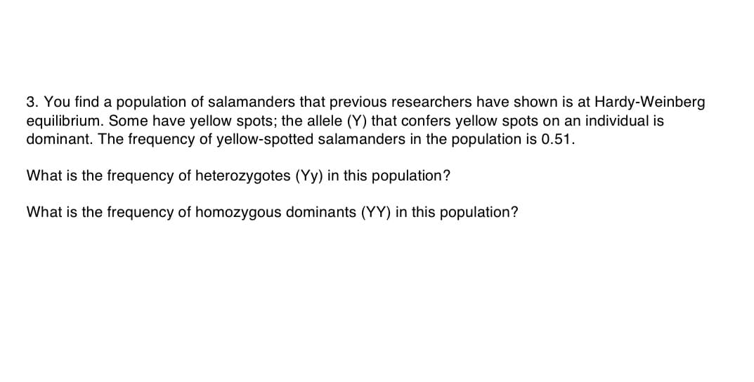 3. You find a population of salamanders that previous researchers have shown is at Hardy-Weinberg
equilibrium. Some have yellow spots; the allele (Y) that confers yellow spots on an individual is
dominant. The frequency of yellow-spotted salamanders in the population is 0.51
What is the frequency of heterozygotes (Yy) in this population?
What is the frequency of homozygous dominants (YY) in this population?
