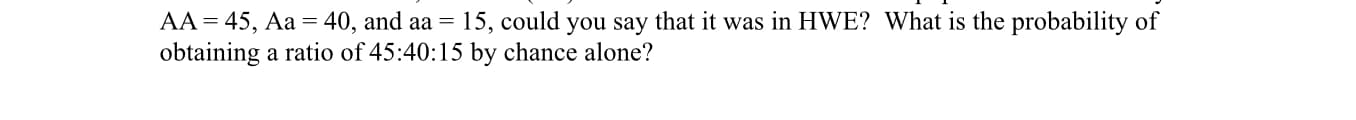 AA 45, Aa = 40, and aa = 15, could you say that it was in HWE? What is the probability of
obtaining a ratio of 45:40:15 by chance alone?
