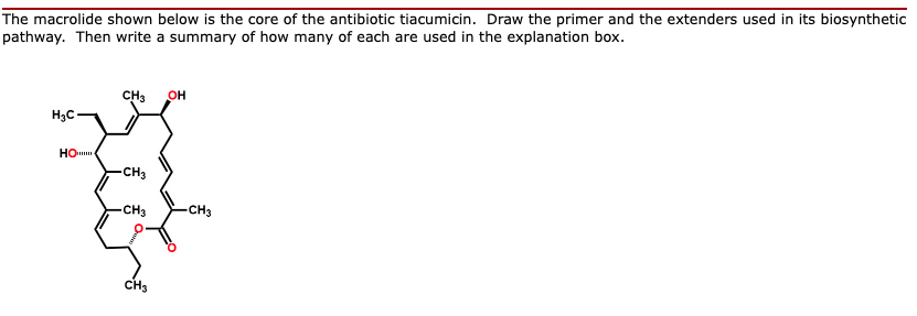 The macrolide shown below is the core of the antibiotic tiacumicin. Draw the primer and the extenders used in its biosynthetic
pathway. Then write a summary of how many of each are used in the explanation box.
CH3
OH
H3C-
HO
CH3
CH3
CH3
CH3
