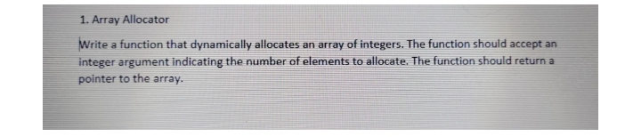 1. Array Allocator
Write a function that dynamically allocates an array of integers. The function should accept an
integer argument indicating the number of elements to allocate. The function should return a
pointer to the array.
