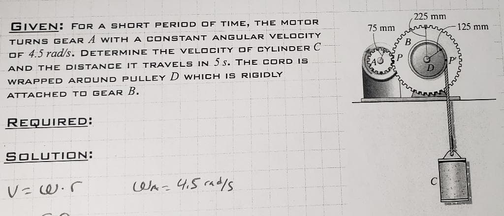 GIVEN: FOR A SHORT PERIOD OF TIME, THE MOTOR
TURNS GEAR A WITH A CONSTANT ANGULAR VELOCITY
OF 4.5 rad/s. DETERMINE THE VELOCITY OF CYLINDER C
AND THE DISTANCE IT TRAVELS IN 5S. THE CORD IS
WRAPPED AROUND PULLEY D WHICH IS RIGIDLY
ATTACHED TO GEAR B.
REQUIRED:
SOLUTION:
V=w.r
WA-415rad/s
75 mm
225 mm
-125 mm