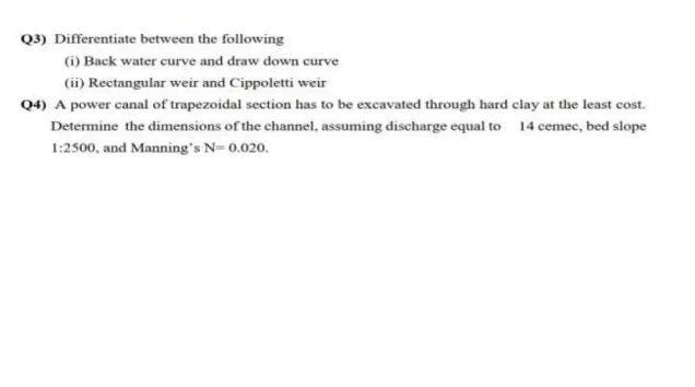 Q3) Differentiate between the following
(i) Back water curve and draw down curve
(ii) Rectangular weir and Cippoletti weir
Q4) A power canal of trapezoidal section has to be excavated through hard clay at the least cost.
Determine the dimensions of the channel, assuming discharge equal to 14 cemec, bed slope
1:2500, and Manning's N=0.020.