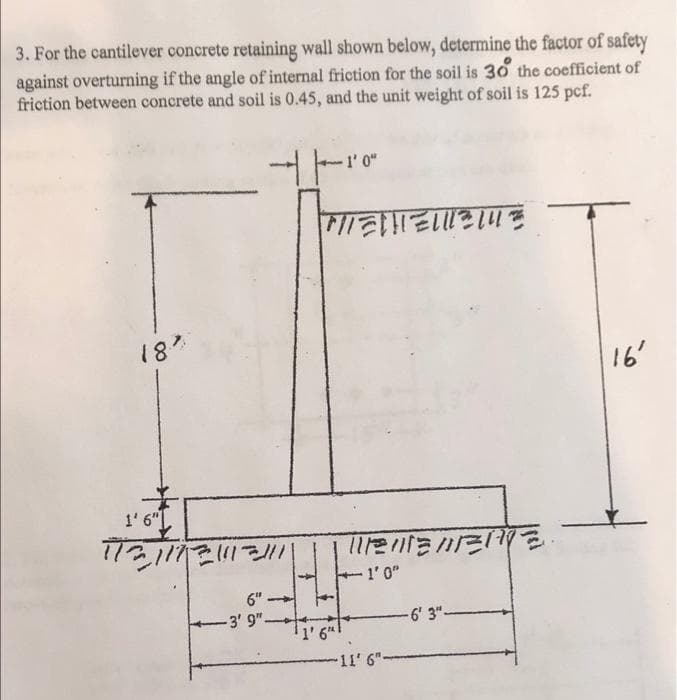 3. For the cantilever concrete retaining wall shown below, determine the factor of safety
against overturning if the angle of internal friction for the soil is 30 the coefficient of
friction between concrete and soil is 0.45, and the unit weight of soil is 125 pcf.
1¹0
- 1' 0"
MIEHELL
16'
1112 111년 111즈케호.
1'0"
-6' 3"-
18"
1'6"
113/17 1112/111
-
-3' 9".
$
1' 6"h
11' 6"-