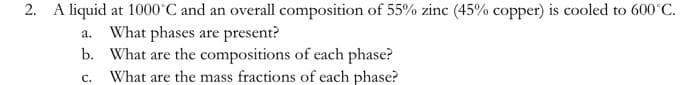 2. A liquid at 1000°C and an overall composition of 55% zinc (45% copper) is cooled to 600 C.
a. What phases are present?
b. What are the compositions of each phase?
What are the mass fractions of each phase?
с.
