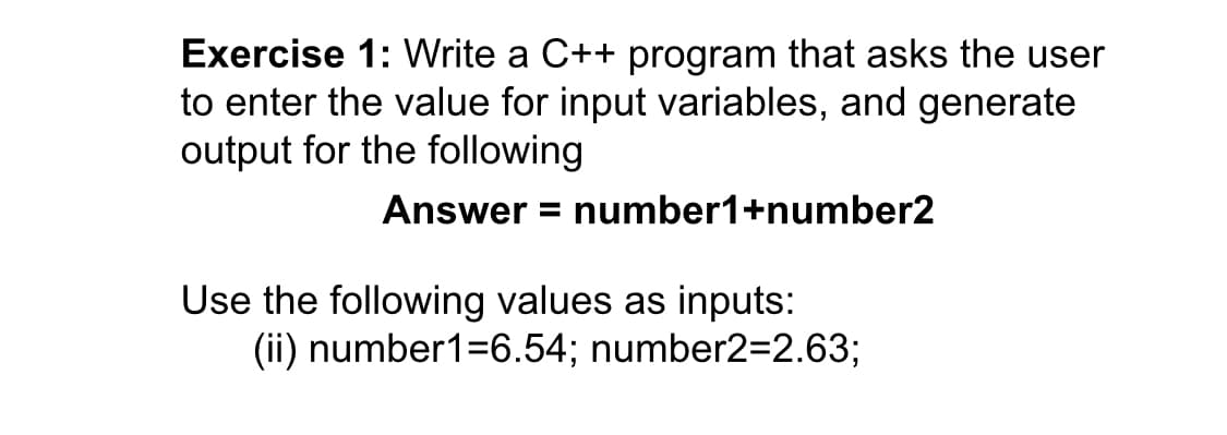 Exercise 1: Write a C++ program that asks the user
to enter the value for input variables, and generate
output for the following
Answer = number1+number2
Use the following values as inputs:
(ii) number1=6.54; number2=2.63;
