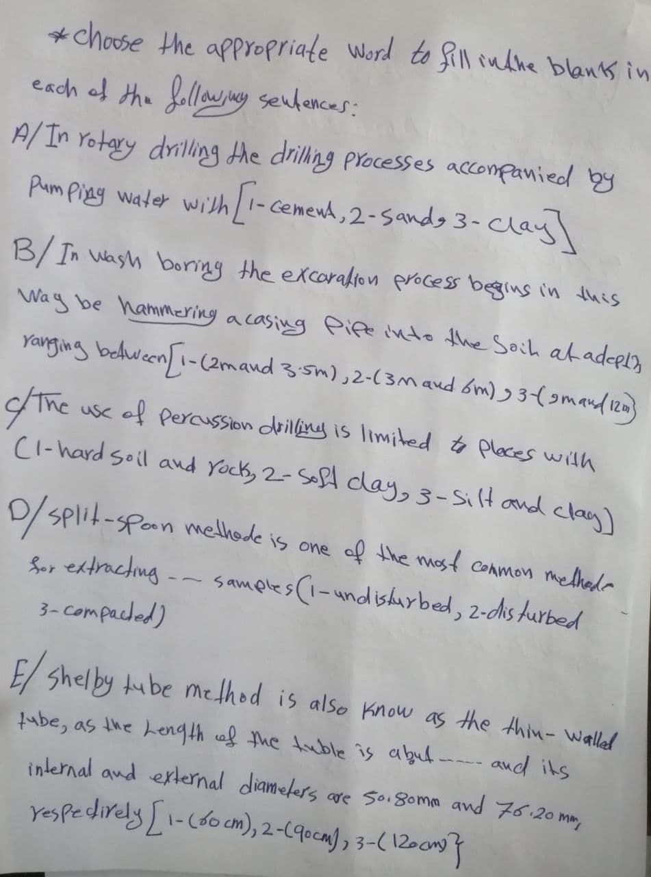 *choose the appropriate word to fill in the blanks in
each of the following sentences:
A/In rotary drilling the drilling processes accompanied by
Pumping water with [1-cement, 2- Sandy 3- clay]
B/ In wash boring the excoration process begins in this
Way be hammering a casing Pife into the Soil at adepin
ranging between [1-(2m and 3.5m), 2-(3m and 6m) 93-(smand (12)
of/ The
use of Percussion drilling is limited to places with
CI-hard soil and rock, 2- Soft clay, 3-Silt and clay)
D/ Split-spoon methode is one of the most common methods
for extracting -- samples (1-undisturbed, 2-disturbed
3-compacted)
E/ Shelby tube method is also know as the thin-walled
and its
tube, as the Length of the tuble is abut.
internal and external diameters are 50.80mm and 76.20mm,
respedirely [1- (60 cm), 2-(qocm), 3-(120cm) }