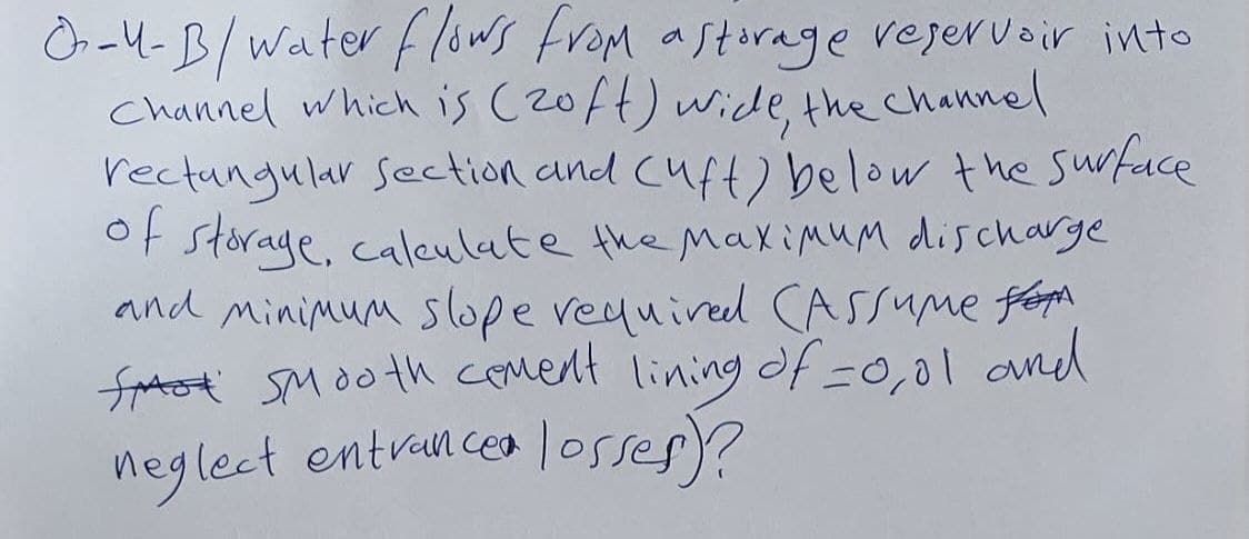 -4-B/ water flows from a storage reservoir into
Channel which is (zoft) wide, the channel
rectangular section and (uft) below the surface
of storage, calculate the maximum discharge
and minimum slope required (Assume fo
fast Smooth cement lining of =0,01 and
neglect entrance losses)?