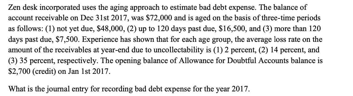 Zen desk incorporated uses the aging approach to estimate bad debt expense. The balance of
account receivable on Dec 31st 2017, was $72,000 and is aged on the basis of three-time periods
as follows: (1) not yet due, $48,000, (2) up to 120 days past due, $16,500, and (3) more than 120
days past due, $7,500. Experience has shown that for each age group, the average loss rate on the
amount of the receivables at year-end due to uncollectability is (1) 2 percent, (2) 14 percent, and
(3) 35 percent, respectively. The opening balance of Allowance for Doubtful Accounts balance is
$2,700 (credit) on Jan 1st 2017.
What is the journal entry for recording bad debt expense for the year 2017.