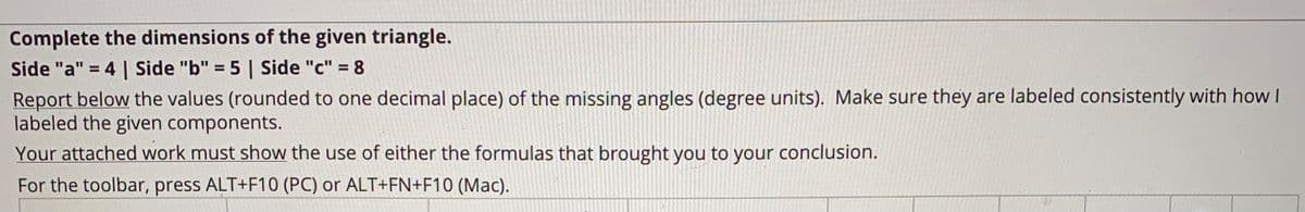 Complete the dimensions of the given triangle.
Side "a" = 4 | Side "b" = 5 | Side "c" = 8
Report below the values (rounded to one decimal place) of the missing angles (degree units). Make sure they are labeled consistently with how I
labeled the given components.
%3D
Your attached work must show the use of either the formulas that brought you to your conclusion.
For the toolbar, press ALT+F10 (PC) or ALT+FN+F10 (Mac).
