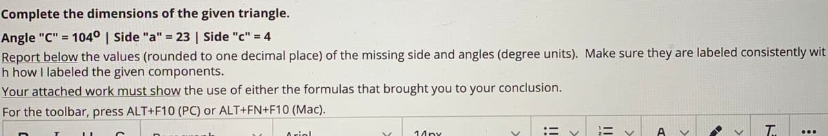 Complete the dimensions of the given triangle.
Angle "C" = 104° | Side "a" = 23 | Side "c" = 4
Report below the values (rounded to one decimal place) of the missing side and angles (degree units). Make sure they are labeled consistently wit
h how I labeled the given components.
%3D
%3D
Your attached work must show the use of either the formulas that brought you to your conclusion.
For the toolbar, press ALT+F10 (PC) or ALT+FN+F10 (Mac).
14ny
ニ v
A
Arial
ト
>
>
